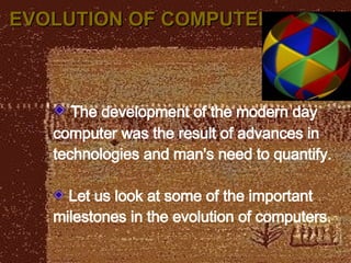EVOLUTION OF COMPUTER The development of the modern day computer was the result of advances in technologies and man's need to quantify. Let us look at some of the important milestones in the evolution of computers . 