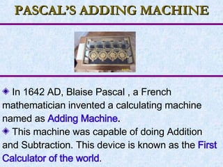 PASCAL’S ADDING MACHINE In 1642 AD, Blaise Pascal , a French mathematician invented a calculating machine named as  Adding Machine . This machine was capable of doing Addition and Subtraction. This device is known as the  First Calculator of the world . 