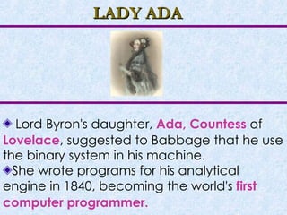 LADY ADA Lord Byron's daughter,  Ada, Countess  of  Lovelace , suggested to Babbage that he use the binary system in his machine. She wrote programs for his analytical engine in 1840, becoming the world's  first computer programmer.   