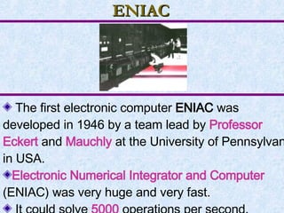 ENIAC The first electronic computer  ENIAC  was developed in 1946 by a team lead by  Professor Eckert   and  Mauchly  at the University of Pennsylvania in USA. Electronic Numerical Integrator and Computer  (ENIAC) was very huge and very fast. It could solve  5000  operations per second. 