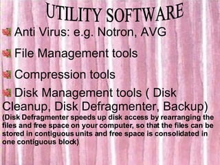 UTILITY SOFTWARE Anti Virus: e.g. Notron, AVG File Management tools Compression tools Disk Management tools ( Disk Cleanup, Disk Defragmenter, Backup) (Disk Defragmenter speeds up disk access by rearranging the files and free space on your computer, so that the files can be stored in contiguous units and free space is consolidated in one contiguous block) 
