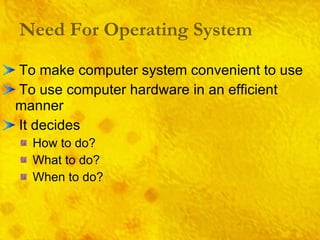 Need For Operating System To make computer system convenient to use To use computer hardware in an efficient manner It decides How to do? What to do? When to do? 