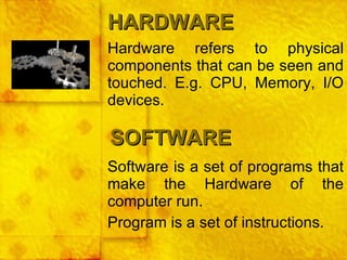 Hardware refers to physical components that can be seen and touched. E.g. CPU, Memory, I/O devices. HARDWARE SOFTWARE Software is a set of programs that make the Hardware of the computer run. Program is a set of instructions. 