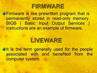 FIRMWARE LIVEWARE Firmware is like prewritten program that is permanently stored in read-only memory. BIOS ( Basic Input Output Services ) instructions are an example of firmware. It is the term generally used for the people associated with and benefited from the computer system. 
