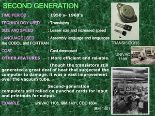 SECOND GENERATION TIME PERIOD :  1950's- 1960's   TECHNOLOGY USED : Transistors SIZE AND SPEED : Lesser size and increased speed LANGUAGE USED : Assembly language and languages like COBOL and FORTRAN  COST : Cost decreased OTHER FEATURES : More efficient and reliable.   Though the transistors still generated a great deal of heat that subjected the computer to damage, it was a vast improvement over the vacuum tube. Second-generation computers still relied on punched cards for input and printouts for output. EXAMPLE : UNIVAC 1108, IBM 1401, CDC 1604   UNIVAC 1108 IBM 1401 TRANSISITORS 