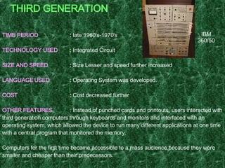 THIRD GENERATION TIME PERIOD :  late 1960's-1970's TECHNOLOGY USED :  Integrated Circuit  SIZE AND SPEED :  Size Lesser and speed further increased LANGUAGE USED :  Operating System was developed. COST :  Cost decreased further OTHER FEATURES : Instead of punched cards and printouts, users interacted with third generation computers through keyboards and monitors and interfaced with an operating system, which allowed the device to run many different applications at one time with a central program that monitored the memory. Computers for the first time became accessible to a mass audience because they were smaller and cheaper than their predecessors.  EXAMPLE   : IBM-360 series, Honeywell Model 316, Honeywell – 6000 series, CDC – 1700. IBM 360/50 