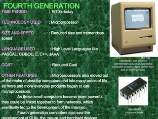 FOURTH GENERATION TIME PERIOD   : 1970's-today TECHNOLOGY USED   : Microprocessor SIZE AND SPEED   : Reduced size and tremendous speed LANGUAGE USED   : High Level Languages like PASCAL, COBOL, C, C++, JAVA COST   : Reduced Cost OTHER FEATURES     : Microprocessors also moved out of the realm of desktop computers and into many areas of life as more and more everyday products began to use microprocessors. As these small computers became more powerful, they could be linked together to form networks, which eventually led to the development of the Internet. Fourth generation computers also saw the development of GUIs, the mouse and handheld devices. EXAMPLE  : Intel 4004, Apple Macintosh   The  Macintosh 128K , the first Macintosh, was the first commercially successful personal computer to use images, rather than text, to communicate. Intel 4004D microprocessor 