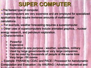 SUPER COMPUTER The fastest type of computer. Supercomputers are very expensive and are employed for specialized applications that require immense amounts of mathematical calculations. For example, weather forecasting requires a supercomputer.  Other uses of supercomputers include animated graphics, , nuclear energy research, and petroleum exploration.  Characteristics    Powerful     Expensive     Dedicated to one purpose - weather, satellites, military      Used by large governments or very large companies     Can be used by thousands of people at the same time     Very large - fill rooms Example: PARAM by CDAC and PACE ( Processor for Aerodynamic Computation and Evaluation ) by ANURAG ( Advanced Numerical and Analysis Group ) 