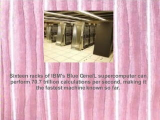 Sixteen racks of IBM's Blue Gene/L supercomputer can perform 70.7 trillion calculations per second, making it the fastest machine known so far. 