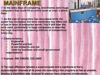MAINFRAME In the early days of computing, mainframes were huge computers that could fill an entire room or even a whole floor. As the size of computers has decreased while the power has increased, the term mainframe has fallen out of use in favor of enterprise server. You'll still hear the term used, particularly in large companies to describe the huge machines processing millions of transactions every day.    Characteristics:        Expensive       Powerful and fast       Is not limited to one job       Used by business and small government organizations Example: IBM 3090/60, CDC 6600 The main difference between a supercomputer and a mainframe is that a supercomputer channels all its power into executing a few programs as fast as possible, whereas a mainframe uses its power to execute many programs simultaneously.  