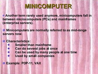 MINICOMPUTER Another term rarely used anymore, minicomputers fall in between microcomputers (PCs) and mainframes (enterprise servers). Minicomputers are normally referred to as mid-range servers now.    Characteristics:        Smaller than mainframe        Can do several jobs at once        Can be used by many people at one time        Used by small companies Example: PDP-11, VAX 