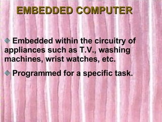 EMBEDDED COMPUTER Embedded within the circuitry of appliances such as T.V., washing machines, wrist watches, etc. Programmed for a specific task. 