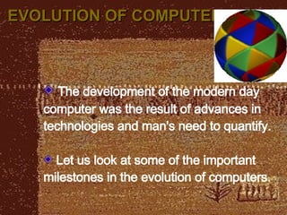 EVOLUTION OF COMPUTER The development of the modern day computer was the result of advances in technologies and man's need to quantify. Let us look at some of the important milestones in the evolution of computers . 