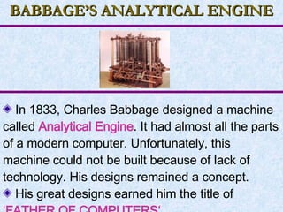 BABBAGE’S ANALYTICAL ENGINE In 1833, Charles Babbage designed a machine called  Analytical Engine . It had almost all the parts of a modern computer. Unfortunately, this machine could not be built because of lack of technology. His designs remained a concept. His great designs earned him the title of  ‘ FATHER OF COMPUTERS‘.   