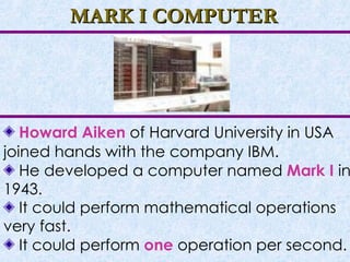 MARK I COMPUTER Howard Aiken  of Harvard University in USA joined hands with the company IBM. He developed a computer named  Mark I   in 1943. It could perform mathematical operations very fast. It could perform  one  operation per second. 