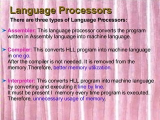 Language Processors Assembler:  This language processor converts the program written in Assembly language into machine language. Compiler:  This converts HLL program into machine language in  one go . After the compiler is not needed. It is removed from the memory.Therefore,  better memory utilization . Interpreter:  This converts HLL program into machine language by converting and executing it  line by line . It must be present I  memory every time program is executed. Therefore,  unnecessary usage of memory . There are three types of Language Processors: 