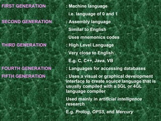 FIRST GENERATION : Machine language   i.e. language of 0 and 1 SECOND GENERATION : Assembly language   Similar to English   Uses mnemonics codes   THIRD GENERATION : High Level Language   Very close to English   E.g. C, C++, Java, VB FOURTH GENERATION :  Languages for accessing databases   FIFTH GENERATION : Uses a visual or graphical development  interface to create source language that is  usually compiled with a 3GL or 4GL  language compiler Used mainly in  artificial intelligence   research   E.g.  Prolog ,  OPS5 , and  Mercury   