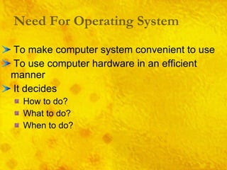 Need For Operating System To make computer system convenient to use To use computer hardware in an efficient manner It decides How to do? What to do? When to do? 