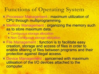 Processor Management  : maximum utilization of CPU through multiprogramming. Memory Management  : organizing the memory such as to store maximum data. Contiguous storage allocation Non Contiguous storage allocation File Management  :   function is to facilitate easy creation, storage and access of files in order to enable sharing of files between programs and their protection against illegal access. Device Management  : concerned with maximum utilisation of the I/O devices attached to the computer. Functions of Operating System 