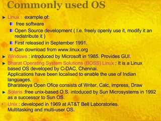 Commonly used OS Linux :  example of: free software Open Source development ( I.e. freely openly use it, modify it an redistribute it ) First released in September 1991. Can download from www.linux.org Windows  : introduced by Microsoft in 1985. Provides GUI. Bharat Operating System Solutions (BOSS) Linux  : It is a Linux based OS developed by C-DAC, Chennai. Applications have been localised to enable the use of Indian languages. Bharateeya Open Ofice consists of Writer, Calc, impress, Draw Solaris  :free unix-based O.S. intoduced by Sun Microsystems in 1992 as a successor to Sun OS. Unix  : developed in 1969 at AT&T Bell Laboratories. Multitasking and multi-user OS. 
