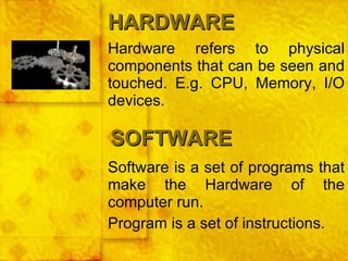 Hardware refers to physical components that can be seen and touched. E.g. CPU, Memory, I/O devices. HARDWARE SOFTWARE Software is a set of programs that make the Hardware of the computer run. Program is a set of instructions. 
