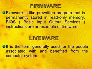 FIRMWARE LIVEWARE Firmware is like prewritten program that is permanently stored in read-only memory. BIOS ( Basic Input Output Services ) instructions are an example of firmware. It is the term generally used for the people associated with and benefited from the computer system. 