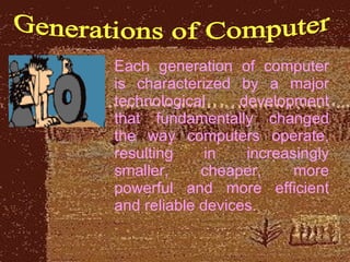 Generations of Computer Each generation of computer is characterized by a major technological development that fundamentally changed the way computers operate, resulting in increasingly smaller, cheaper, more powerful and more efficient and reliable devices.  