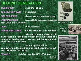 SECOND GENERATION TIME PERIOD :  1950's- 1960's   TECHNOLOGY USED : Transistors SIZE AND SPEED : Lesser size and increased speed LANGUAGE USED : Assembly language and languages like COBOL and FORTRAN  COST : Cost decreased OTHER FEATURES : More efficient and reliable.   Though the transistors still generated a great deal of heat that subjected the computer to damage, it was a vast improvement over the vacuum tube. Second-generation computers still relied on punched cards for input and printouts for output. EXAMPLE : UNIVAC 1108, IBM 1401, CDC 1604   UNIVAC 1108 IBM 1401 TRANSISITORS 