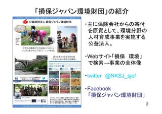 「損保ジャパン環境財団」の紹介
       ・主に保険会社からの寄付
        を原資として、環境分野の
        人材育成事業を実施する
        公益法人。

       ・Webサイト「損保 環境」
        で検索→事業の全体像

       ・twitter @NKSJ_sjef

       ・Facebook
        「損保ジャパン環境財団」
                             2
 