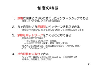 制度の特徴

１．環境に関するＣＳＯに特化したインターンシップである
  ・環境ＮＰＯと企業との代表的な協働事例

２．８ヶ月間という長期間のインターン活動ができる
  ・活動日時の設定も、自分と受入先で相談して決めることができる

３．多様なネットワークをつくることができる
  ・同期の仲間とのつながり
    →同じ地区内での毎月の「定例会」
    →他地区との交流（関東・関西・愛知・宮城）
  ・受入先ＣＳＯを通じた、環境活動のつながり（ＮＰＯ、地域）
  ・ＯＢ、ＯＧのネットワーク

４．社会経験を先取りできる
  ・ＣＳＯの一員として社会に接することで、社会経験ができ
   仕事の仕方を覚え、知識が増す

                                   21
 
