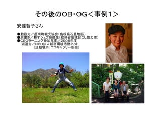その後のＯＢ・ＯＧ＜事例１＞
安達智子さん
●勤務先／邑南町観光協会（島根県石見地区）
●肩書き／耕すシェフ研修生（総務省地域おこし協力隊）
●ＣＳＯラーニング参加年度／２００６年度
 派遣先／ＮＰＯ法人新宿環境活動ネット
      （活動場所：エコギャラリー新宿）
 