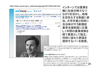 http://news.mynavi.jp/c_cobs/news/googirl/2012/08/vol8.html
                                                              インターンでは農業を
                                                              軸に社会の様々なつ
                                                              ながりを活かし、地域
                                                              を活性化する取組に参
                                                              加。大学卒業と同時に
                                                              自治体が行う新規就
                                                              農者支援制度に応募
                                                              し１年間の農業研修を
                                                              経て農家として独立。
                                                              同時に採れた野菜を
                                                              提供するバーを経営。




                                                                       26
 