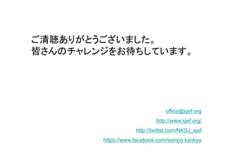 ご清聴ありがとうございました。
皆さんのチャレンジをお待ちしています。




                                office@sjef.org
                            http://www.sjef.org/
                    http://twitter.com/NKSJ_sjef
        https://www.facebook.com/sompo.kankyo
 