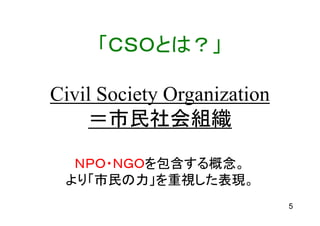 「ＣＳＯとは？」

Civil Society Organization
    ＝市民社会組織

  ＮＰＯ・ＮＧＯを包含する概念。
 より「市民の力」を重視した表現。
                             5
 