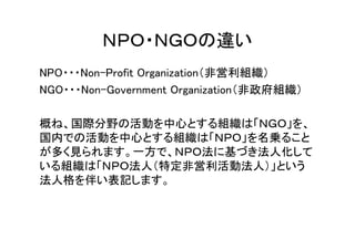 ＮＰＯ・ＮＧＯの違い
NPO・・・Non-Profit Organization（非営利組織）
NGO・・・Non-Government Organization（非政府組織）

概ね、国際分野の活動を中心とする組織は「ＮＧＯ」を、
国内での活動を中心とする組織は「ＮＰＯ」を名乗ること
が多く見られます。一方で、ＮＰＯ法に基づき法人化して
いる組織は「ＮＰＯ法人（特定非営利活動法人）」という
法人格を伴い表記します。
 