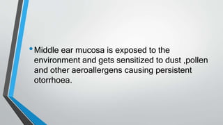 •Middle ear mucosa is exposed to the
environment and gets sensitized to dust ,pollen
and other aeroallergens causing persistent
otorrhoea.
 