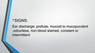 •SIGNS:
Ear discharge: profuse, mucoid to mucopurulent
,odourless, non blood stained, constant or
intermittent
 