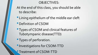 OBJECTIVES:
At the end of this class, you should be able
to describe:
•Lining epithelium of the middle ear cleft
•Definition of CSOM
•Types of CSOM and clinical features of
Tubotympanic disease(TTD)
•Types of perforation.
•Investigations for CSOM-TTD
•Treatment of CSOM-TTD
 