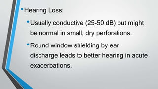•Hearing Loss:
•Usually conductive (25-50 dB) but might
be normal in small, dry perforations.
•Round window shielding by ear
discharge leads to better hearing in acute
exacerbations.
 