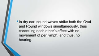 •In dry ear, sound waves strike both the Oval
and Round windows simultaneously, thus
cancelling each other’s effect with no
movement of perilymph, and thus, no
hearing.
 