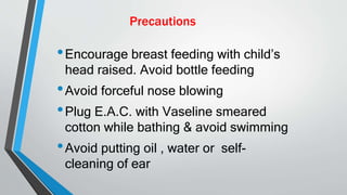 Precautions
•Encourage breast feeding with child’s
head raised. Avoid bottle feeding
•Avoid forceful nose blowing
•Plug E.A.C. with Vaseline smeared
cotton while bathing & avoid swimming
•Avoid putting oil , water or self-
cleaning of ear
 