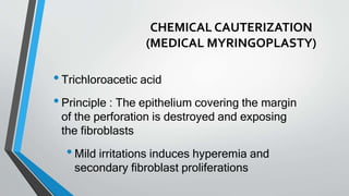 CHEMICAL CAUTERIZATION
(MEDICAL MYRINGOPLASTY)
•Trichloroacetic acid
•Principle : The epithelium covering the margin
of the perforation is destroyed and exposing
the fibroblasts
•Mild irritations induces hyperemia and
secondary fibroblast proliferations
 