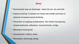 Aims
• Permanently stop ear discharge : make the ear dry and safe
• Improve hearing if ossicles are intact and mobile and there is
absence of sensori-neural deafness
• Prevention of ongoing complications like further hearing loss,
tympanosclerosis, adhesions, mucosal bands, vertigo
• Wearing of hearing aid
• Occupational: military, pilots
• Recreation: swimming, diving
 