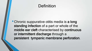 Definition
•Chronic suppurative otitis media is a long
standing infection of a part or whole of the
middle ear cleft characterised by continuous
or intermittent discharge through a
persistent tympanic membrane perforation.
 