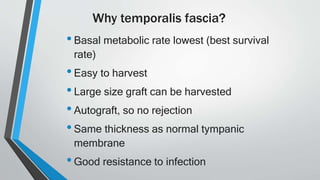Why temporalis fascia?
•Basal metabolic rate lowest (best survival
rate)
•Easy to harvest
•Large size graft can be harvested
•Autograft, so no rejection
•Same thickness as normal tympanic
membrane
•Good resistance to infection
 
