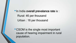 •In India overall prevalance rate is :
Rural: 46 per thousand
Urban : 16 per thousand
•CSOM is the single most important
cause of hearing impairment in rural
population.
 