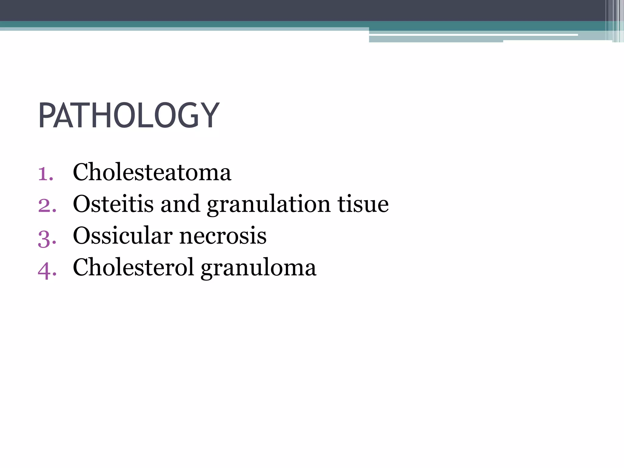 PATHOLOGY
1. Cholesteatoma
2. Osteitis and granulation tisue
3. Ossicular necrosis
4. Cholesterol granuloma
 
