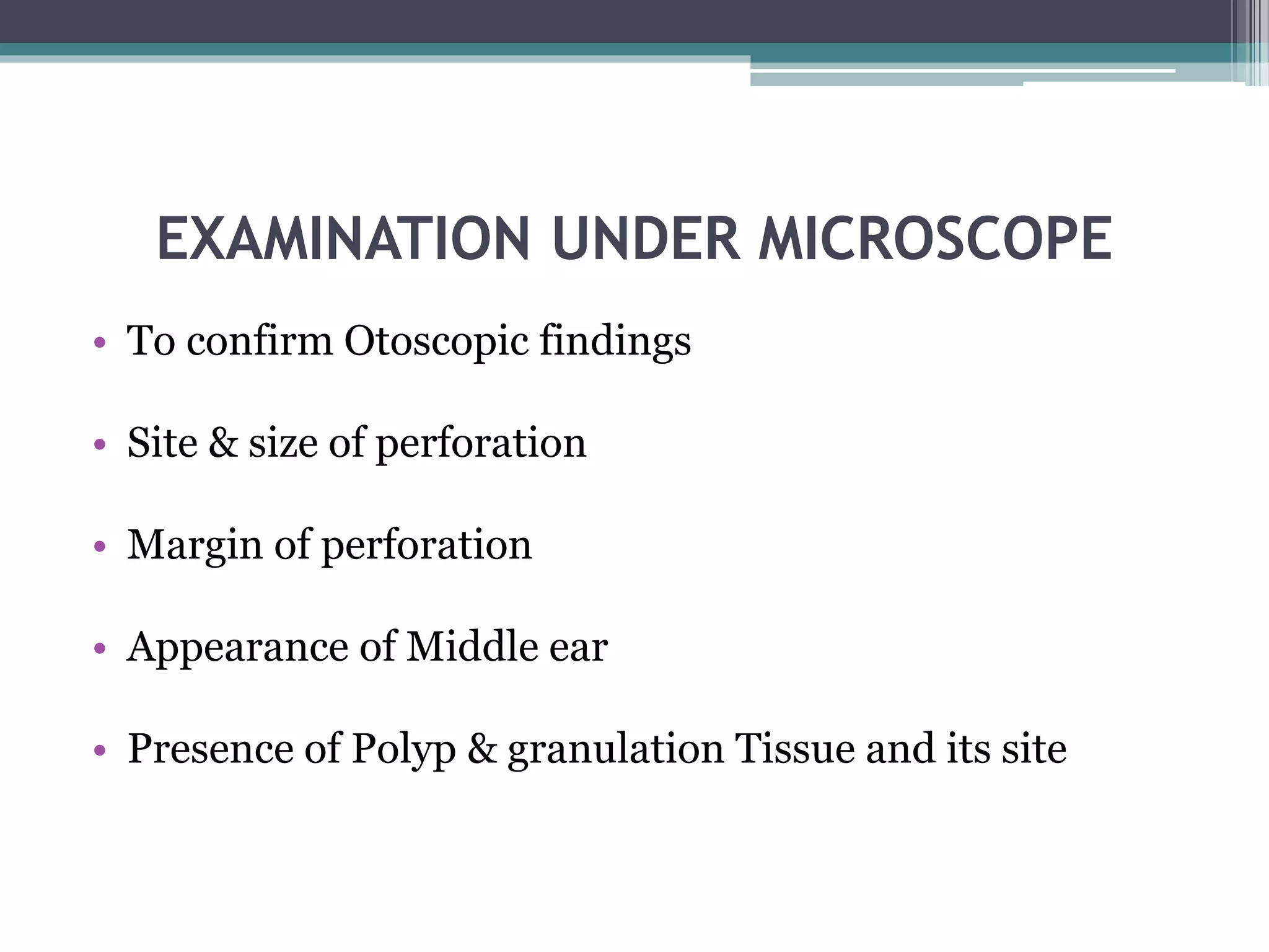 EXAMINATION UNDER MICROSCOPE
• To confirm Otoscopic findings
• Site & size of perforation
• Margin of perforation
• Appearance of Middle ear
• Presence of Polyp & granulation Tissue and its site
 
