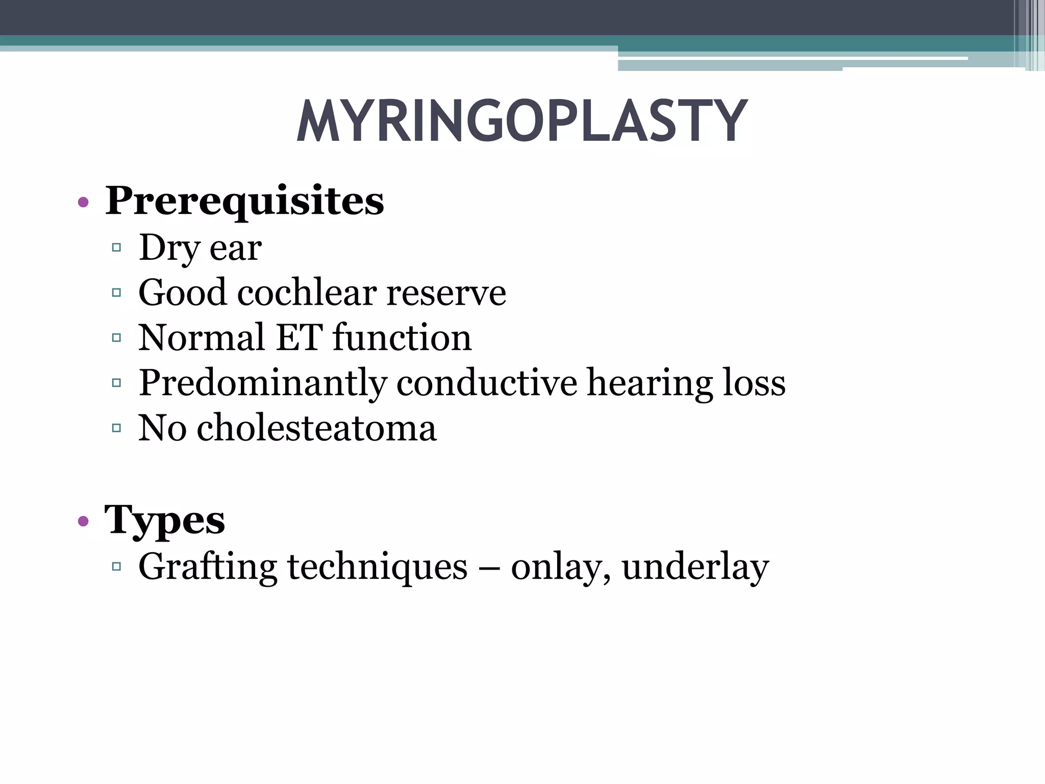 MYRINGOPLASTY
• Prerequisites
▫ Dry ear
▫ Good cochlear reserve
▫ Normal ET function
▫ Predominantly conductive hearing loss
▫ No cholesteatoma
• Types
▫ Grafting techniques – onlay, underlay
 