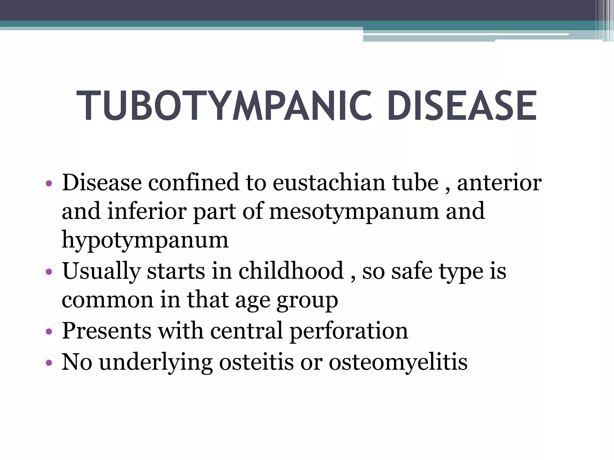 TUBOTYMPANIC DISEASE
• Disease confined to eustachian tube , anterior
and inferior part of mesotympanum and
hypotympanum
• Usually starts in childhood , so safe type is
common in that age group
• Presents with central perforation
• No underlying osteitis or osteomyelitis
 